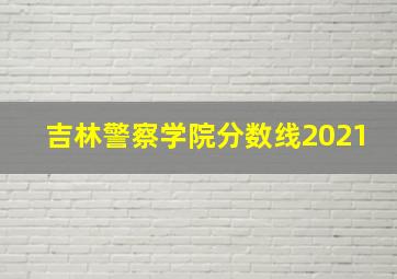 吉林警察学院分数线2021