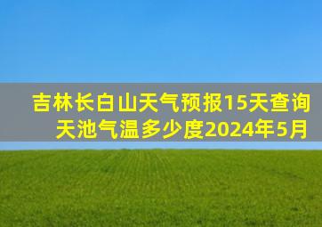 吉林长白山天气预报15天查询天池气温多少度2024年5月