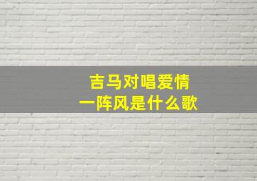 吉马对唱爱情一阵风是什么歌