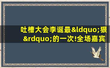 吐槽大会李诞最“狠”的一次!全场嘉宾被轮番吐槽