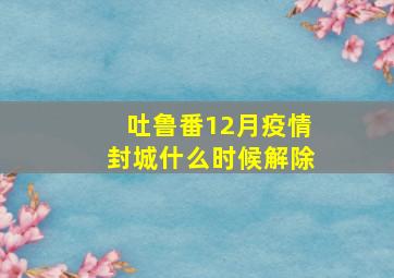 吐鲁番12月疫情封城什么时候解除