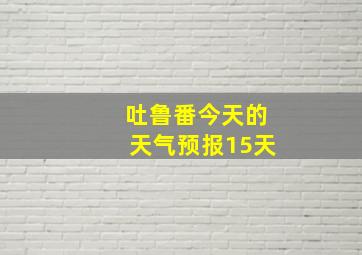 吐鲁番今天的天气预报15天