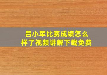 吕小军比赛成绩怎么样了视频讲解下载免费