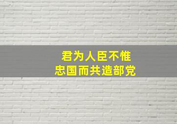 君为人臣不惟忠国而共造部党