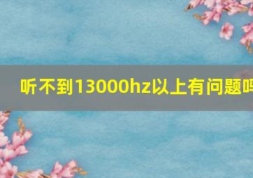 听不到13000hz以上有问题吗