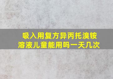 吸入用复方异丙托溴铵溶液儿童能用吗一天几次