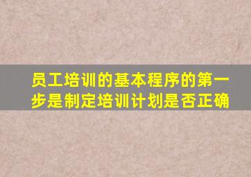 员工培训的基本程序的第一步是制定培训计划是否正确