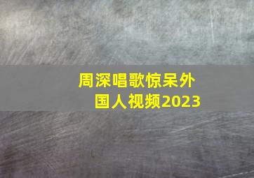 周深唱歌惊呆外国人视频2023