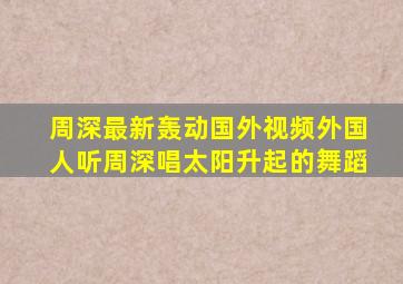 周深最新轰动国外视频外国人听周深唱太阳升起的舞蹈