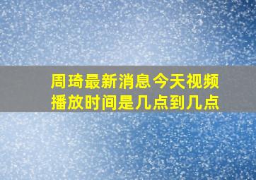 周琦最新消息今天视频播放时间是几点到几点