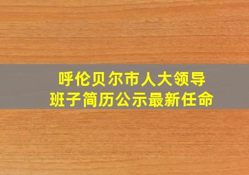 呼伦贝尔市人大领导班子简历公示最新任命