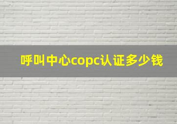 呼叫中心copc认证多少钱