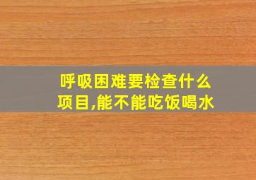 呼吸困难要检查什么项目,能不能吃饭喝水