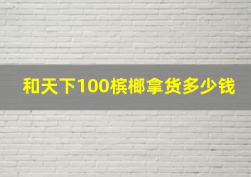 和天下100槟榔拿货多少钱