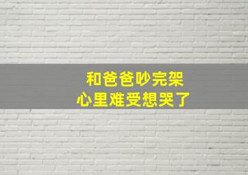 和爸爸吵完架心里难受想哭了