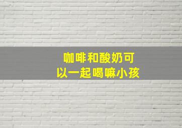 咖啡和酸奶可以一起喝嘛小孩