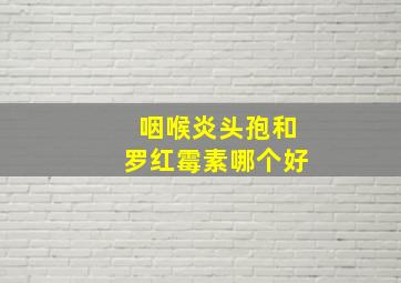 咽喉炎头孢和罗红霉素哪个好