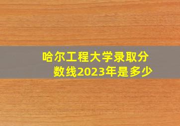 哈尔工程大学录取分数线2023年是多少