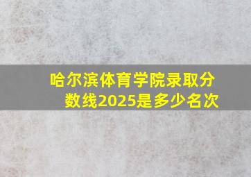 哈尔滨体育学院录取分数线2025是多少名次