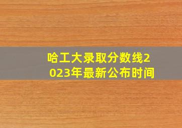 哈工大录取分数线2023年最新公布时间