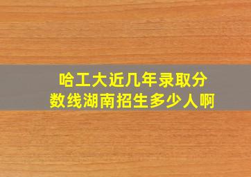 哈工大近几年录取分数线湖南招生多少人啊