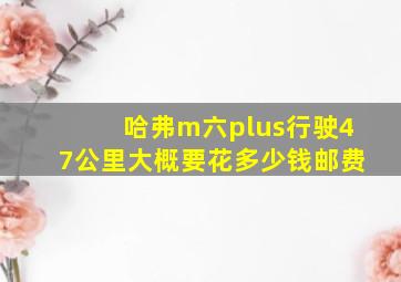 哈弗m六plus行驶47公里大概要花多少钱邮费