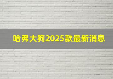 哈弗大狗2025款最新消息