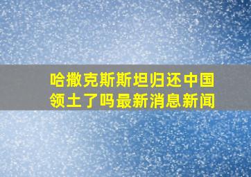 哈撒克斯斯坦归还中国领土了吗最新消息新闻