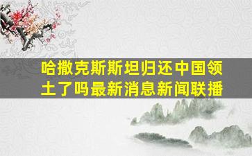 哈撒克斯斯坦归还中国领土了吗最新消息新闻联播