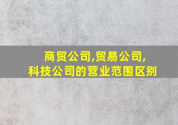 商贸公司,贸易公司,科技公司的营业范围区别