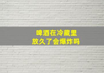 啤酒在冷藏里放久了会爆炸吗