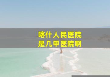 喀什人民医院是几甲医院啊