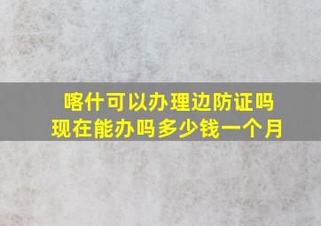 喀什可以办理边防证吗现在能办吗多少钱一个月