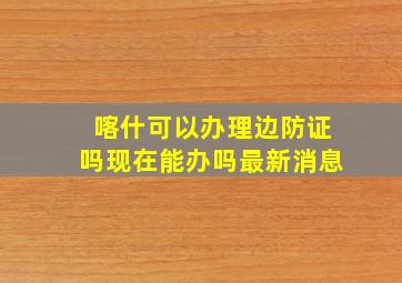 喀什可以办理边防证吗现在能办吗最新消息