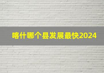 喀什哪个县发展最快2024