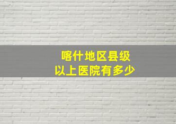 喀什地区县级以上医院有多少