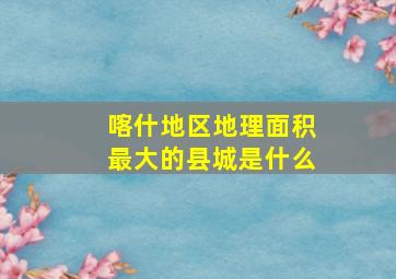 喀什地区地理面积最大的县城是什么