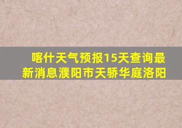 喀什天气预报15天查询最新消息濮阳市天骄华庭洛阳