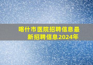 喀什市医院招聘信息最新招聘信息2024年