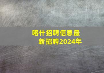 喀什招聘信息最新招聘2024年