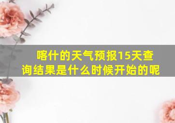 喀什的天气预报15天查询结果是什么时候开始的呢