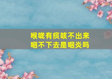 喉咙有痰咳不出来咽不下去是咽炎吗