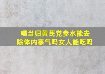 喝当归黄芪党参水能去除体内寒气吗女人能吃吗