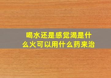 喝水还是感觉渴是什么火可以用什么药来治