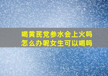 喝黄芪党参水会上火吗怎么办呢女生可以喝吗