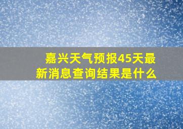 嘉兴天气预报45天最新消息查询结果是什么