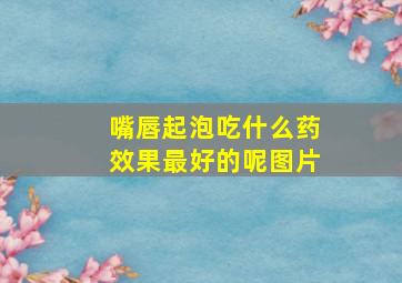 嘴唇起泡吃什么药效果最好的呢图片