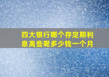 四大银行哪个存定期利息高些呢多少钱一个月