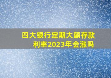 四大银行定期大额存款利率2023年会涨吗