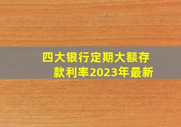 四大银行定期大额存款利率2023年最新